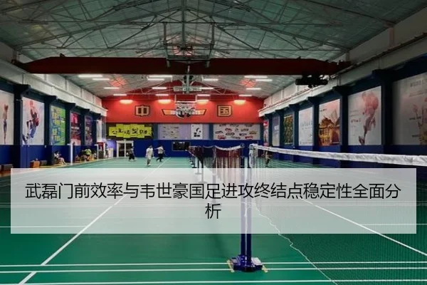 武磊门前效率与韦世豪国足进攻终结点稳定性全面分析