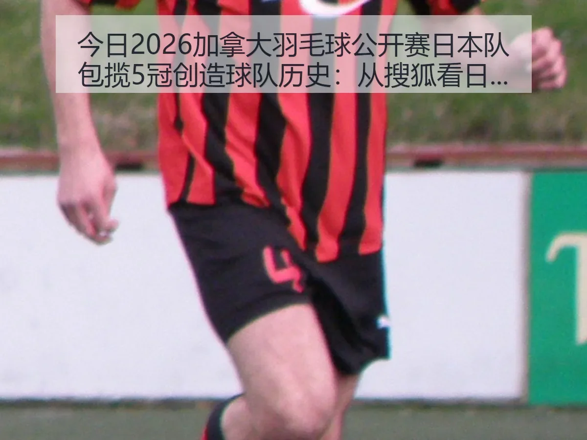 今日2026加拿大羽毛球公开赛日本队包揽5冠创造球队历史:从搜狐看日本羽球新周期